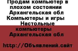 Продам компьютер в плохом состоянии - Архангельская обл. Компьютеры и игры » Настольные компьютеры   . Архангельская обл.